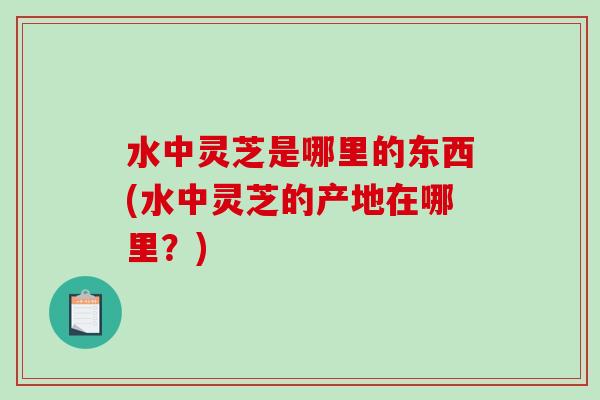 水中灵芝是哪里的东西(水中灵芝的产地在哪里？)