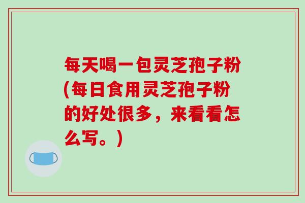 每天喝一包灵芝孢子粉(每日食用灵芝孢子粉的好处很多，来看看怎么写。)