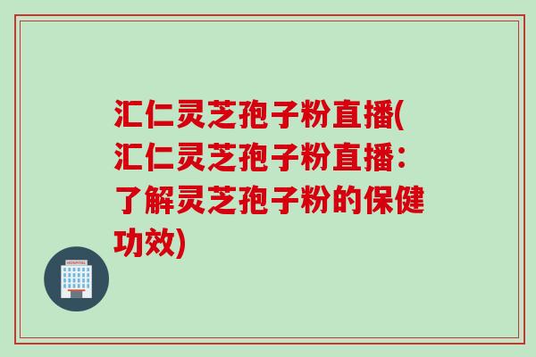 汇仁灵芝孢子粉直播(汇仁灵芝孢子粉直播：了解灵芝孢子粉的保健功效)