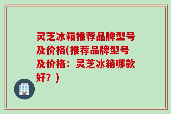 灵芝冰箱推荐品牌型号及价格(推荐品牌型号及价格：灵芝冰箱哪款好？)
