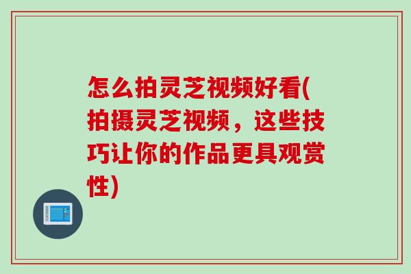 怎么拍灵芝视频好看(拍摄灵芝视频，这些技巧让你的作品更具观赏性)