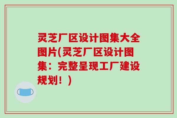 灵芝厂区设计图集大全图片(灵芝厂区设计图集：完整呈现工厂建设规划！)