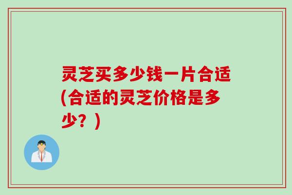 灵芝买多少钱一片合适(合适的灵芝价格是多少？)