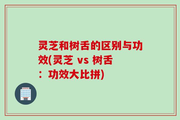 灵芝和树舌的区别与功效(灵芝 vs 树舌：功效大比拼)