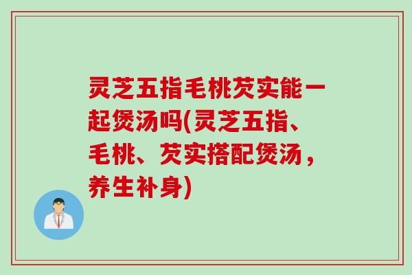 灵芝五指毛桃芡实能一起煲汤吗(灵芝五指、毛桃、芡实搭配煲汤，养生补身)