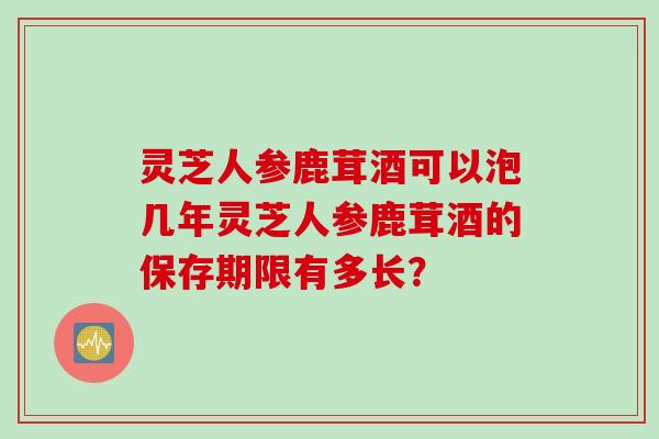 灵芝人参鹿茸酒可以泡几年灵芝人参鹿茸酒的保存期限有多长？