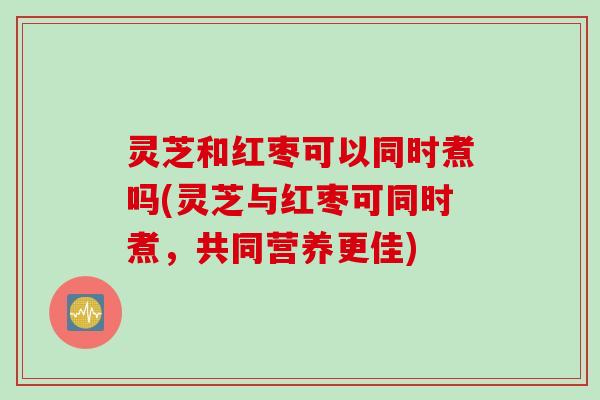 灵芝和红枣可以同时煮吗(灵芝与红枣可同时煮，共同营养更佳)