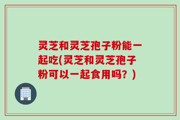 灵芝和灵芝孢子粉能一起吃(灵芝和灵芝孢子粉可以一起食用吗？)