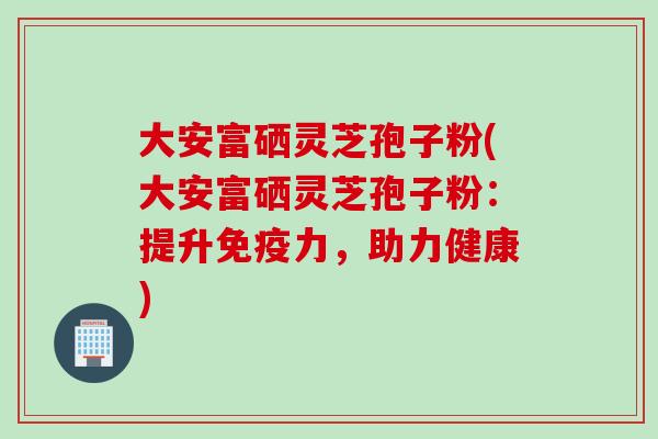大安富硒灵芝孢子粉(大安富硒灵芝孢子粉：提升免疫力，助力健康)
