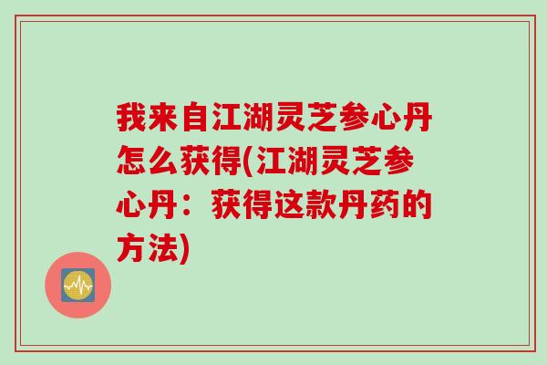 我来自江湖灵芝参心丹怎么获得(江湖灵芝参心丹：获得这款丹药的方法)