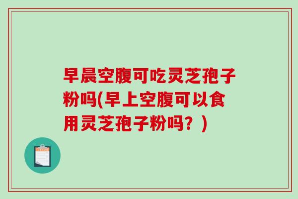 早晨空腹可吃灵芝孢子粉吗(早上空腹可以食用灵芝孢子粉吗？)
