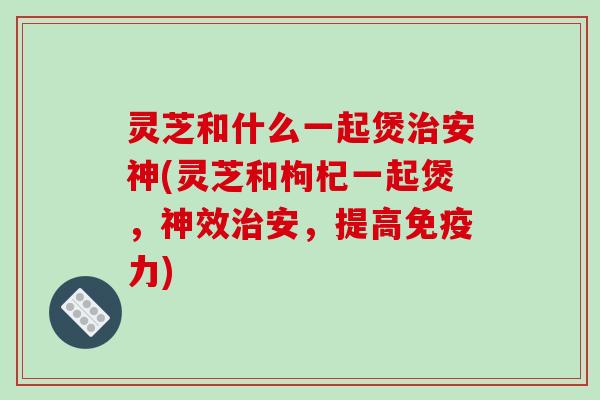 灵芝和什么一起煲治安神(灵芝和枸杞一起煲，神效治安，提高免疫力)
