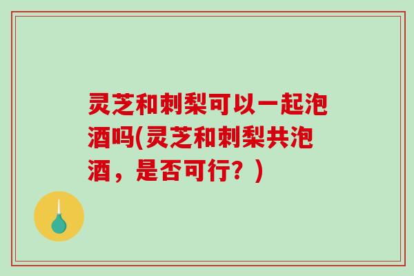 灵芝和刺梨可以一起泡酒吗(灵芝和刺梨共泡酒，是否可行？)