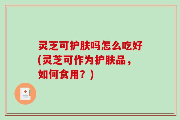 灵芝可护肤吗怎么吃好(灵芝可作为护肤品，如何食用？)