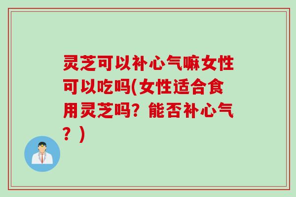 灵芝可以补心气嘛女性可以吃吗(女性适合食用灵芝吗？能否补心气？)