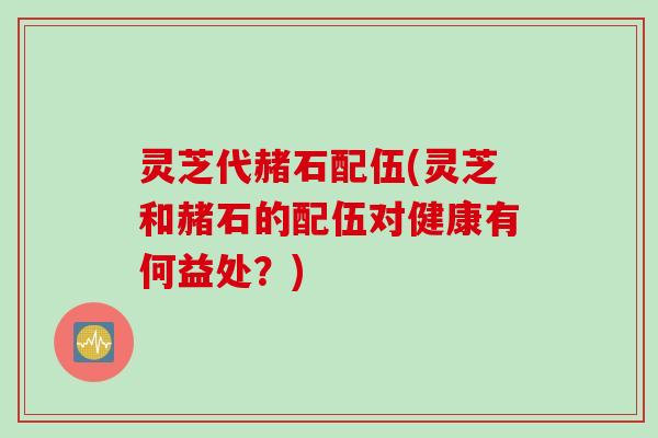 灵芝代赭石配伍(灵芝和赭石的配伍对健康有何益处？)