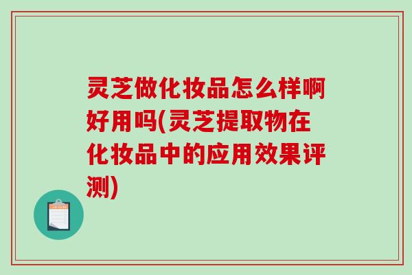 灵芝做化妆品怎么样啊好用吗(灵芝提取物在化妆品中的应用效果评测)