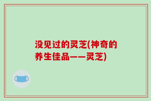 没见过的灵芝(神奇的养生佳品——灵芝)