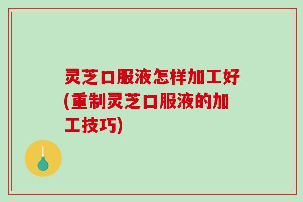 灵芝口服液怎样加工好(重制灵芝口服液的加工技巧)