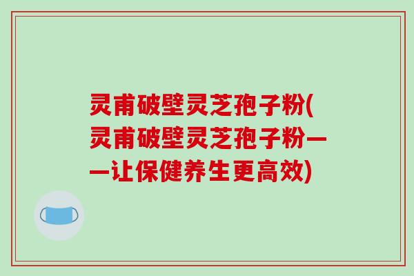 灵甫破壁灵芝孢子粉(灵甫破壁灵芝孢子粉——让保健养生更高效)