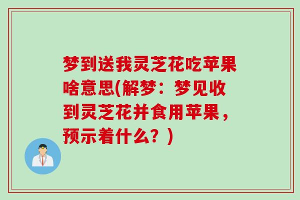 梦到送我灵芝花吃苹果啥意思(解梦：梦见收到灵芝花并食用苹果，预示着什么？)
