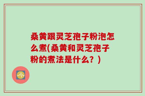 桑黄跟灵芝孢子粉泡怎么煮(桑黄和灵芝孢子粉的煮法是什么？)