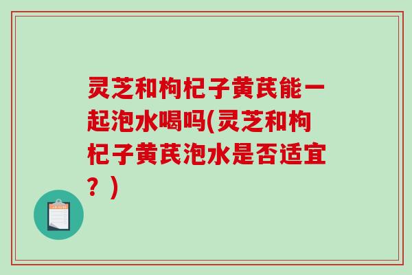 灵芝和枸杞子黄芪能一起泡水喝吗(灵芝和枸杞子黄芪泡水是否适宜？)