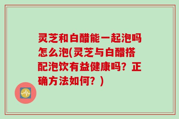 灵芝和白醋能一起泡吗怎么泡(灵芝与白醋搭配泡饮有益健康吗？正确方法如何？)