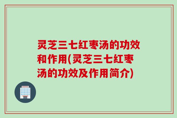 灵芝三七红枣汤的功效和作用(灵芝三七红枣汤的功效及作用简介)