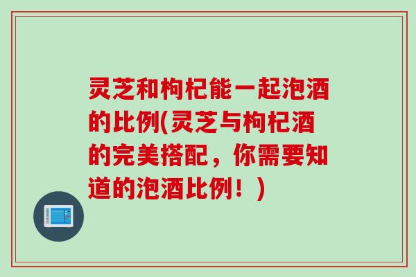 灵芝和枸杞能一起泡酒的比例(灵芝与枸杞酒的完美搭配，你需要知道的泡酒比例！)