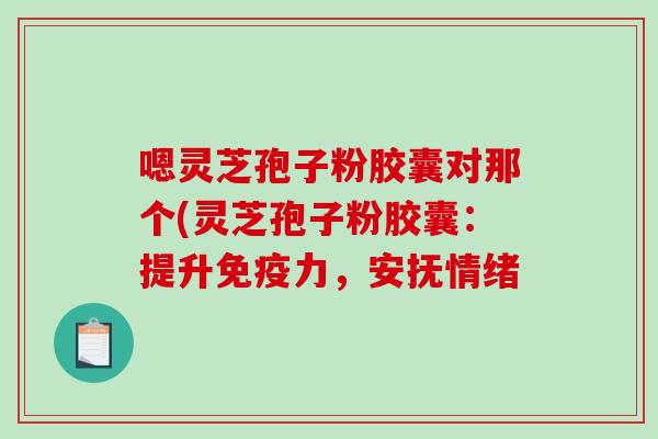 嗯灵芝孢子粉胶囊对那个(灵芝孢子粉胶囊：提升免疫力，安抚情绪