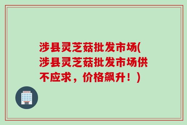 涉县灵芝菇批发市场(涉县灵芝菇批发市场供不应求，价格飙升！)