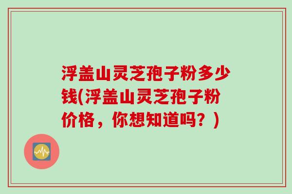浮盖山灵芝孢子粉多少钱(浮盖山灵芝孢子粉价格，你想知道吗？)
