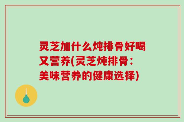灵芝加什么炖排骨好喝又营养(灵芝炖排骨：美味营养的健康选择)