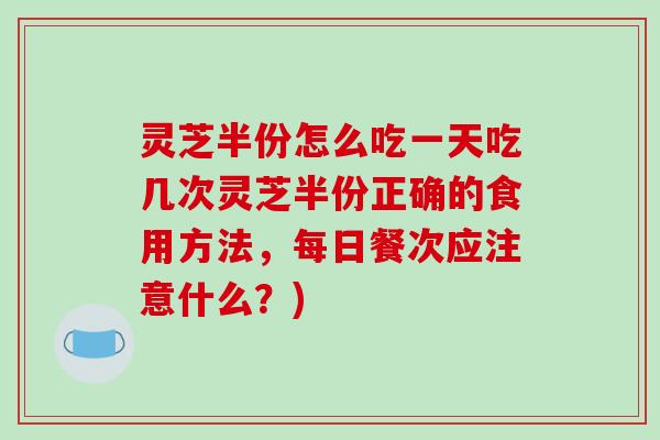 灵芝半份怎么吃一天吃几次灵芝半份正确的食用方法,每日餐次应注意什么?) 灵芝半份怎么吃一天吃几次灵芝半份正确的食用方法,每日餐次应注意什么?)