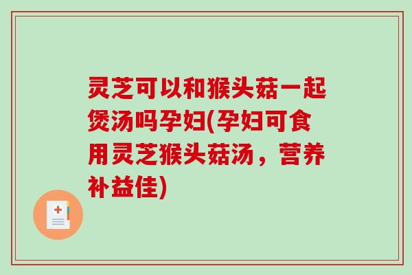 灵芝可以和猴头菇一起煲汤吗孕妇(孕妇可食用灵芝猴头菇汤，营养补益佳)