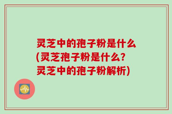 灵芝中的孢子粉是什么(灵芝孢子粉是什么？灵芝中的孢子粉解析)