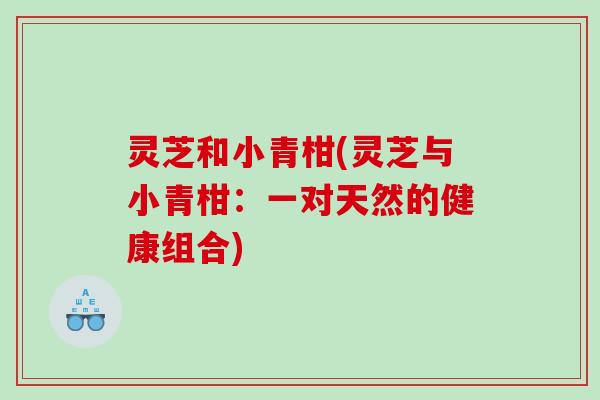 灵芝和小青柑(灵芝与小青柑：一对天然的健康组合)
