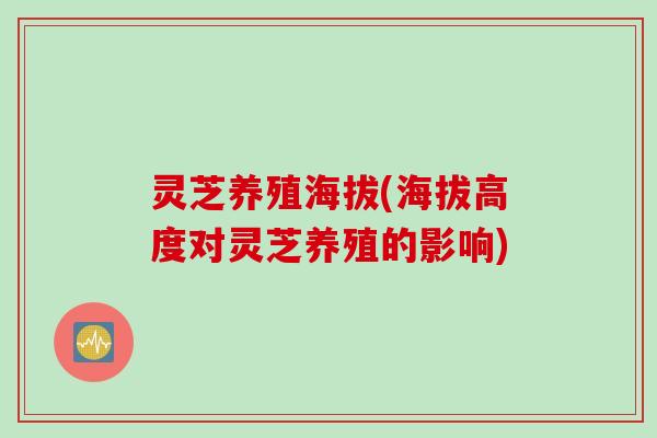 灵芝养殖海拔(海拔高度对灵芝养殖的影响)