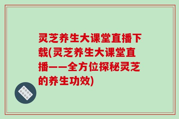 灵芝养生大课堂直播下载(灵芝养生大课堂直播——全方位探秘灵芝的养生功效)