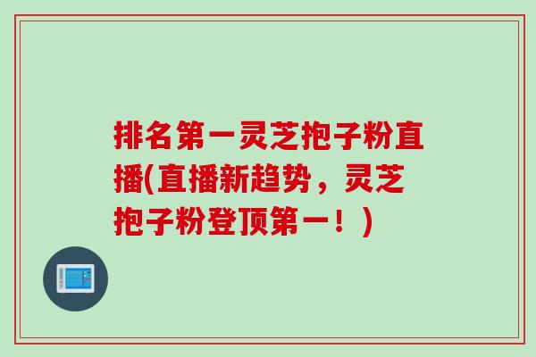 排名第一灵芝抱子粉直播(直播新趋势，灵芝抱子粉登顶第一！)