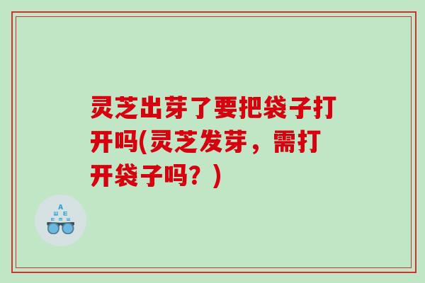 灵芝出芽了要把袋子打开吗(灵芝发芽，需打开袋子吗？)
