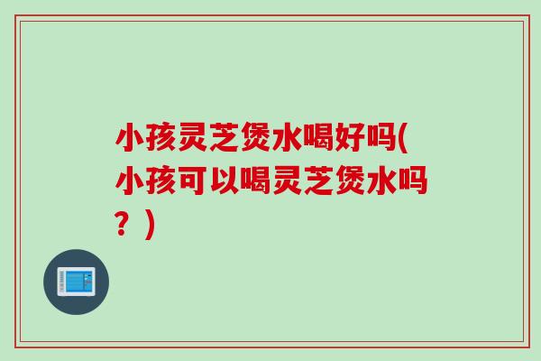小孩灵芝煲水喝好吗(小孩可以喝灵芝煲水吗？)