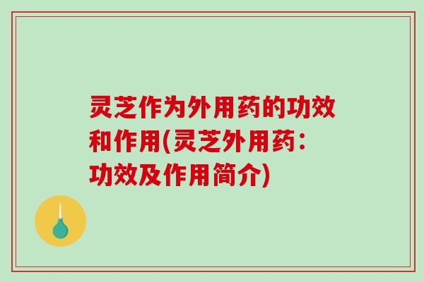 灵芝作为外用药的功效和作用(灵芝外用药：功效及作用简介)