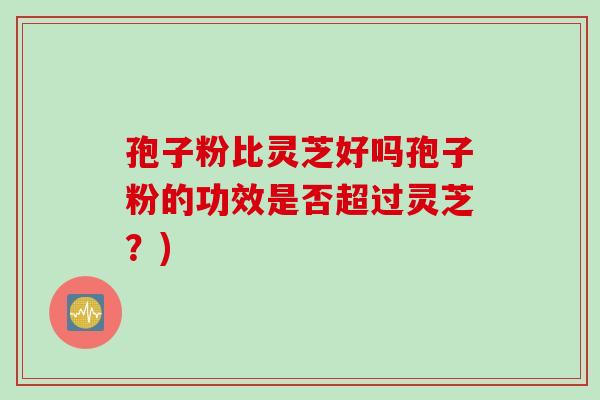 孢子粉比灵芝好吗孢子粉的功效是否超过灵芝？)