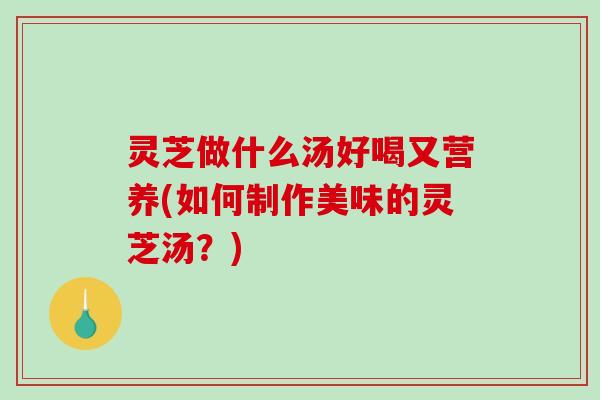 灵芝做什么汤好喝又营养(如何制作美味的灵芝汤？)