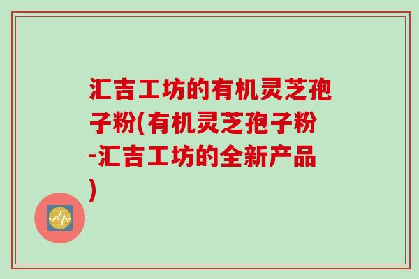 汇吉工坊的有机灵芝孢子粉(有机灵芝孢子粉-汇吉工坊的全新产品)