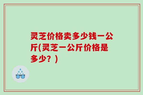 灵芝价格卖多少钱一公斤(灵芝一公斤价格是多少？)
