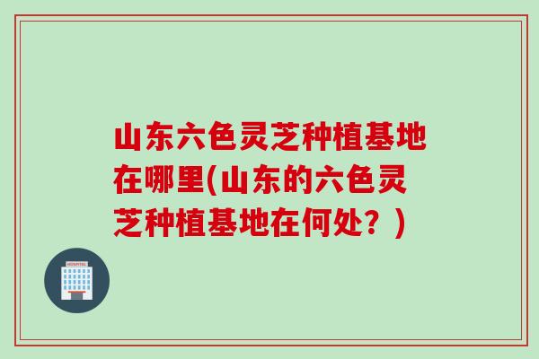 山东六色灵芝种植基地在哪里(山东的六色灵芝种植基地在何处？)