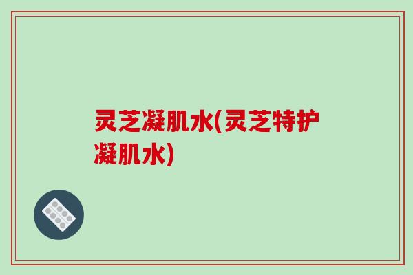 灵芝凝肌水(灵芝特护凝肌水)
